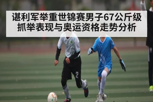 谌利军举重世锦赛男子67公斤级抓举表现与奥运资格走势分析