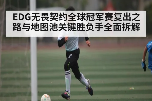 EDG无畏契约全球冠军赛复出之路与地图池关键胜负手全面拆解