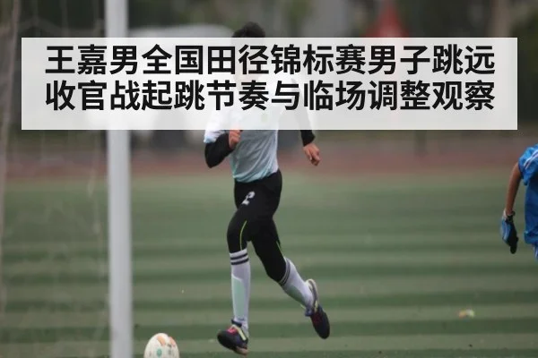 王嘉男全国田径锦标赛男子跳远收官战起跳节奏与临场调整观察