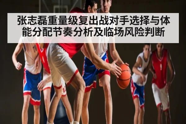 张志磊重量级复出战对手选择与体能分配节奏分析及临场风险判断 - kaiyun